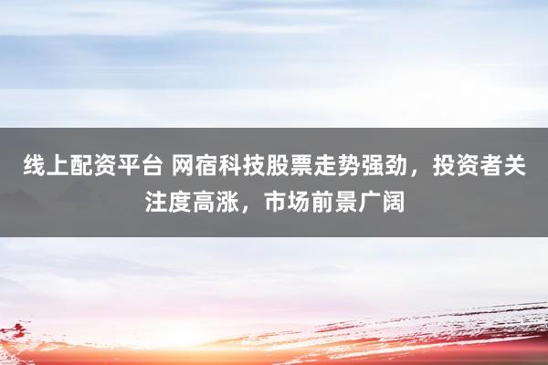 线上配资平台 网宿科技股票走势强劲，投资者关注度高涨，市场前景广阔