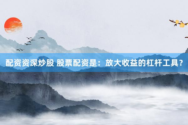 配资资深炒股 股票配资是：放大收益的杠杆工具？