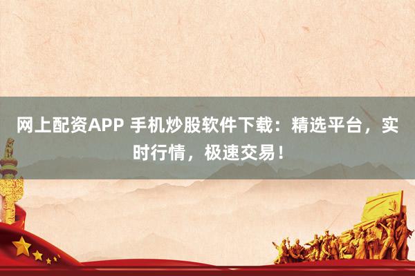 网上配资APP 手机炒股软件下载：精选平台，实时行情，极速交易！
