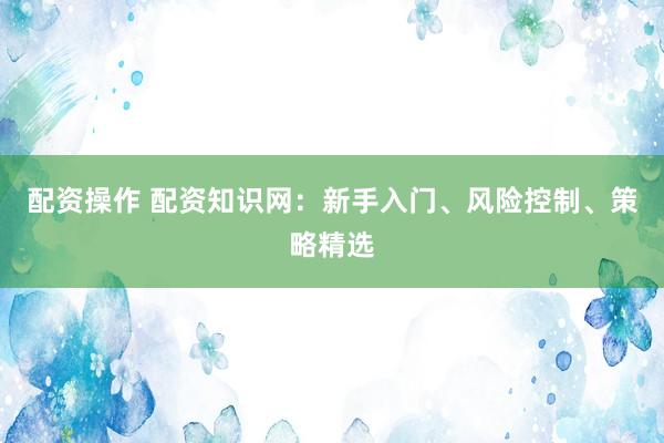 配资操作 配资知识网：新手入门、风险控制、策略精选