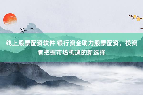 线上股票配资软件 银行资金助力股票配资，投资者把握市场机遇的新选择
