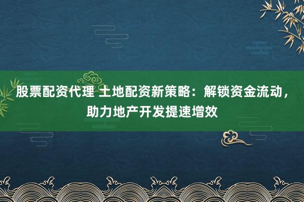 股票配资代理 土地配资新策略：解锁资金流动，助力地产开发提速增效