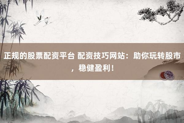 正规的股票配资平台 配资技巧网站：助你玩转股市，稳健盈利！