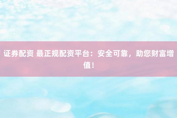 证券配资 最正规配资平台：安全可靠，助您财富增值！