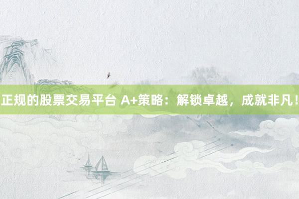 正规的股票交易平台 A+策略：解锁卓越，成就非凡！