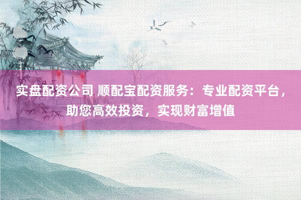 实盘配资公司 顺配宝配资服务：专业配资平台，助您高效投资，实现财富增值