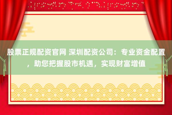 股票正规配资官网 深圳配资公司：专业资金配置，助您把握股市机遇，实现财富增值