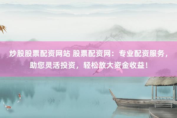 炒股股票配资网站 股票配资网：专业配资服务，助您灵活投资，轻松放大资金收益！