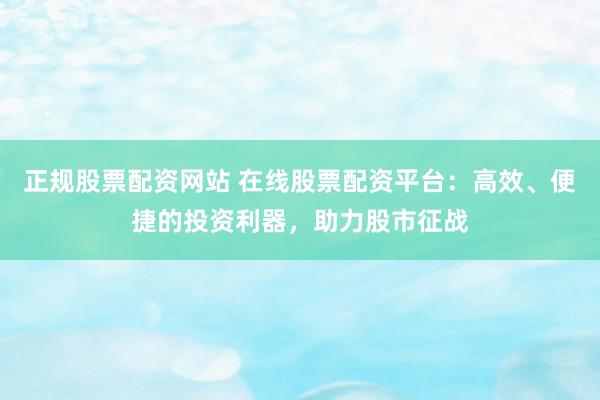 正规股票配资网站 在线股票配资平台：高效、便捷的投资利器，助力股市征战