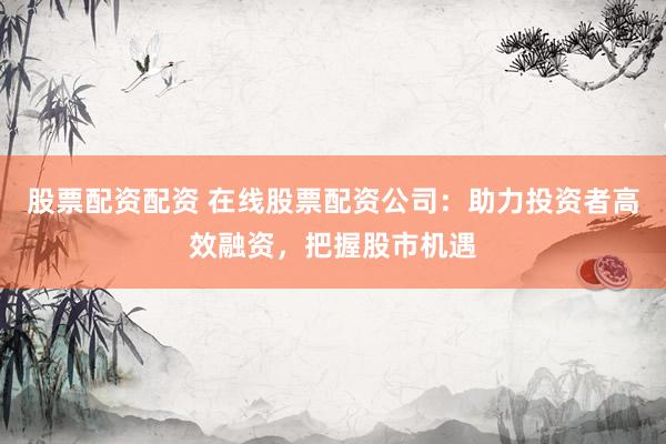 股票配资配资 在线股票配资公司：助力投资者高效融资，把握股市机遇