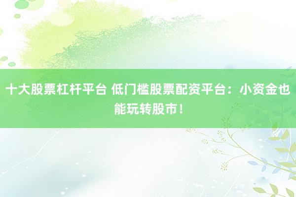 十大股票杠杆平台 低门槛股票配资平台：小资金也能玩转股市！