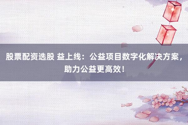 股票配资选股 益上线：公益项目数字化解决方案，助力公益更高效！