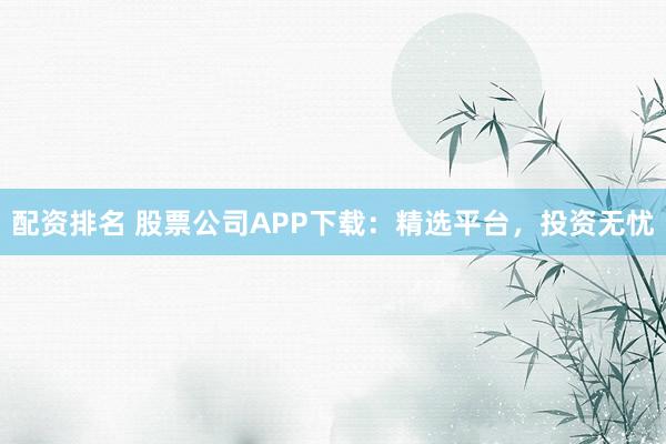 配资排名 股票公司APP下载：精选平台，投资无忧