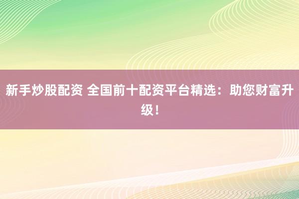 新手炒股配资 全国前十配资平台精选：助您财富升级！