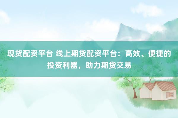 现货配资平台 线上期货配资平台：高效、便捷的投资利器，助力期货交易