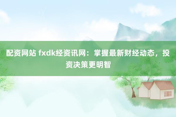 配资网站 fxdk经资讯网：掌握最新财经动态，投资决策更明智