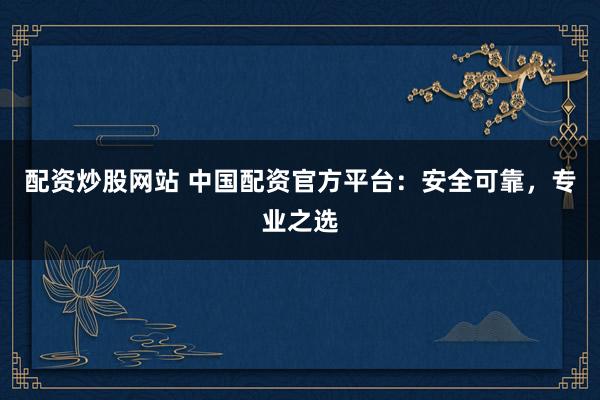 配资炒股网站 中国配资官方平台：安全可靠，专业之选