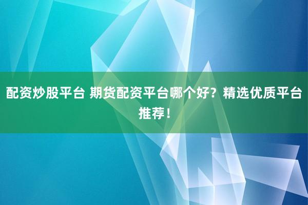 配资炒股平台 期货配资平台哪个好？精选优质平台推荐！
