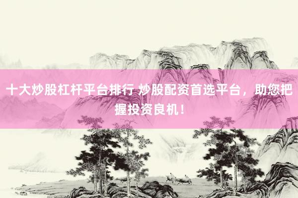 十大炒股杠杆平台排行 炒股配资首选平台，助您把握投资良机！