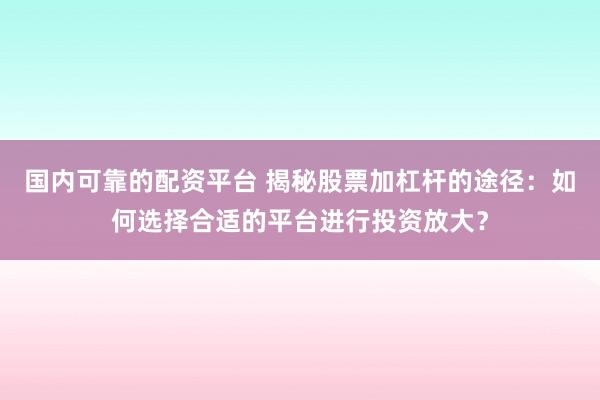 国内可靠的配资平台 揭秘股票加杠杆的途径：如何选择合适的平台进行投资放大？