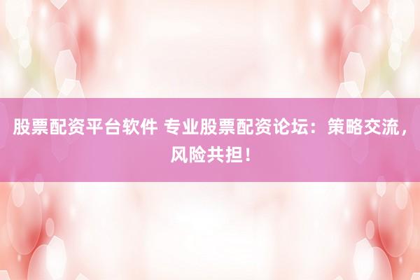 股票配资平台软件 专业股票配资论坛：策略交流，风险共担！