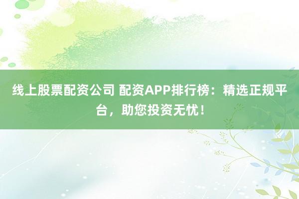 线上股票配资公司 配资APP排行榜：精选正规平台，助您投资无忧！