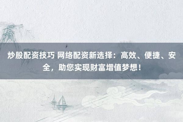 炒股配资技巧 网络配资新选择：高效、便捷、安全，助您实现财富增值梦想！