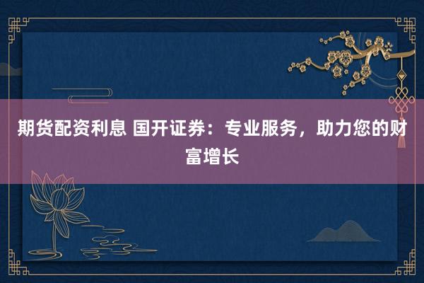 期货配资利息 国开证券：专业服务，助力您的财富增长