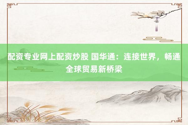配资专业网上配资炒股 国华通：连接世界，畅通全球贸易新桥梁