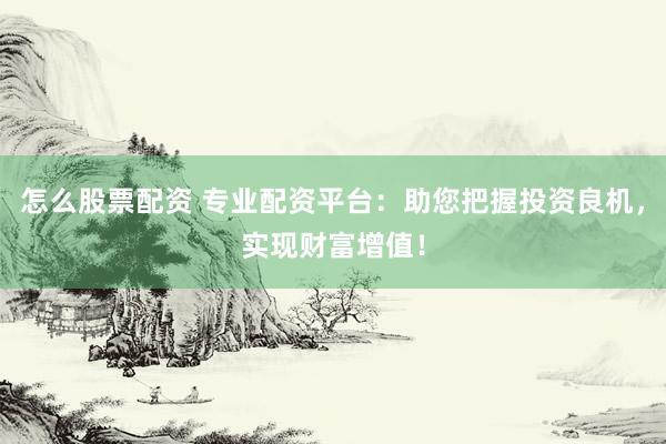 怎么股票配资 专业配资平台：助您把握投资良机，实现财富增值！