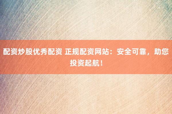 配资炒股优秀配资 正规配资网站：安全可靠，助您投资起航！