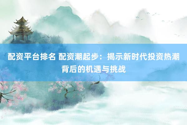 配资平台排名 配资潮起步：揭示新时代投资热潮背后的机遇与挑战