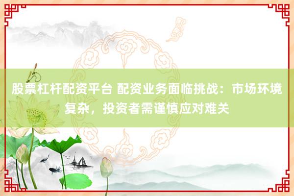 股票杠杆配资平台 配资业务面临挑战：市场环境复杂，投资者需谨慎应对难关
