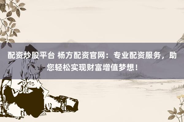 配资炒股平台 杨方配资官网：专业配资服务，助您轻松实现财富增值梦想！