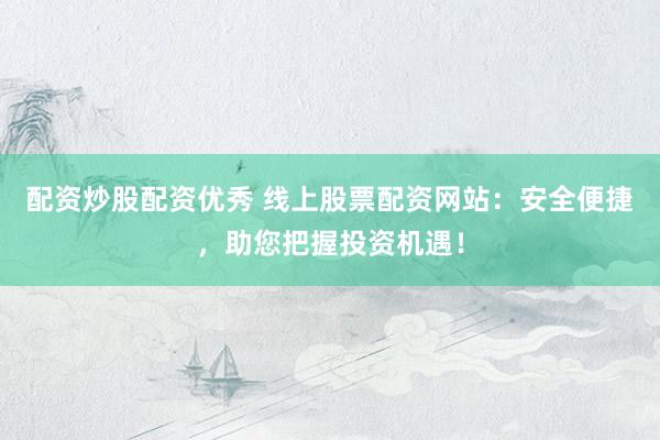 配资炒股配资优秀 线上股票配资网站：安全便捷，助您把握投资机遇！