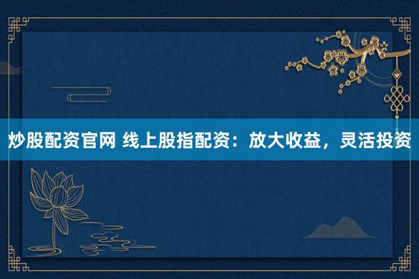 炒股配资官网 线上股指配资：放大收益，灵活投资