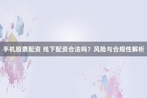 手机股票配资 线下配资合法吗？风险与合规性解析