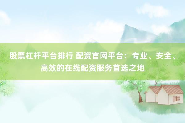 股票杠杆平台排行 配资官网平台：专业、安全、高效的在线配资服务首选之地