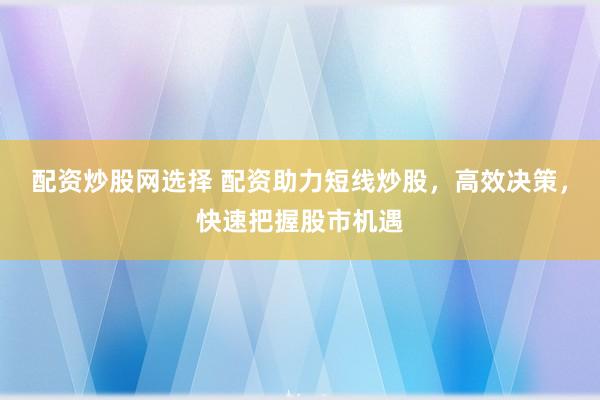 配资炒股网选择 配资助力短线炒股，高效决策，快速把握股市机遇