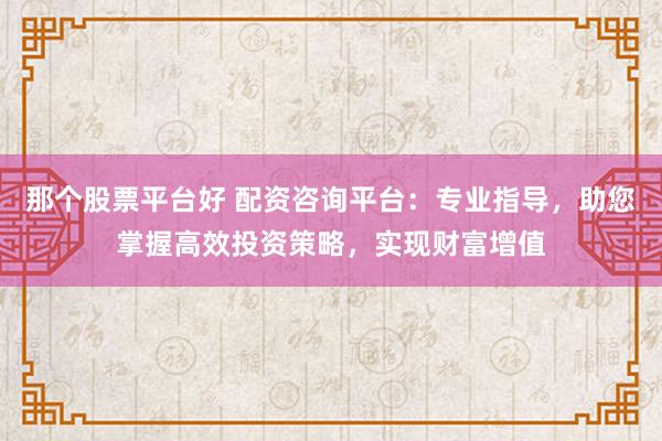那个股票平台好 配资咨询平台：专业指导，助您掌握高效投资策略，实现财富增值