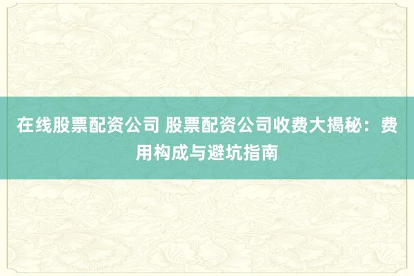 在线股票配资公司 股票配资公司收费大揭秘：费用构成与避坑指南