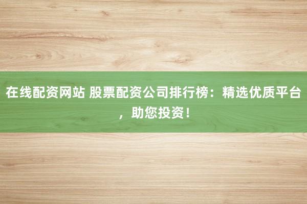 在线配资网站 股票配资公司排行榜：精选优质平台，助您投资！