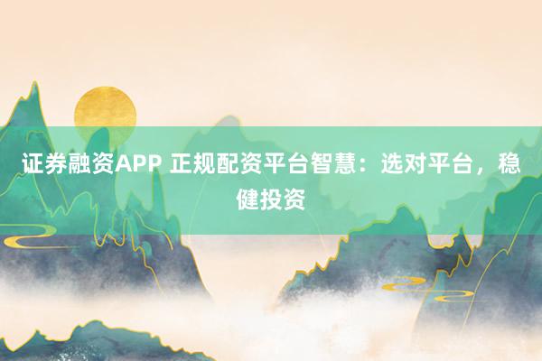 证券融资APP 正规配资平台智慧：选对平台，稳健投资
