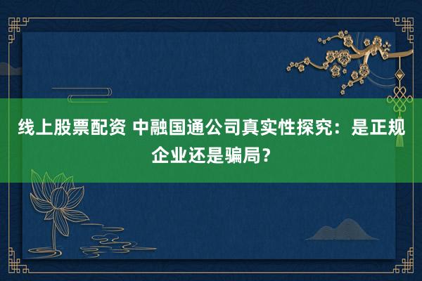 线上股票配资 中融国通公司真实性探究：是正规企业还是骗局？