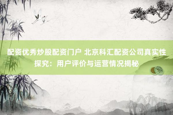 配资优秀炒股配资门户 北京科汇配资公司真实性探究：用户评价与运营情况揭秘