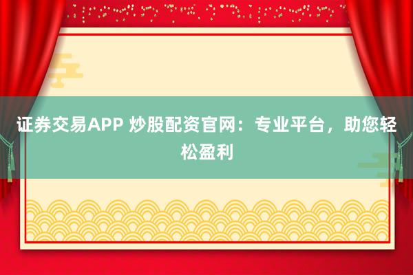 证券交易APP 炒股配资官网：专业平台，助您轻松盈利