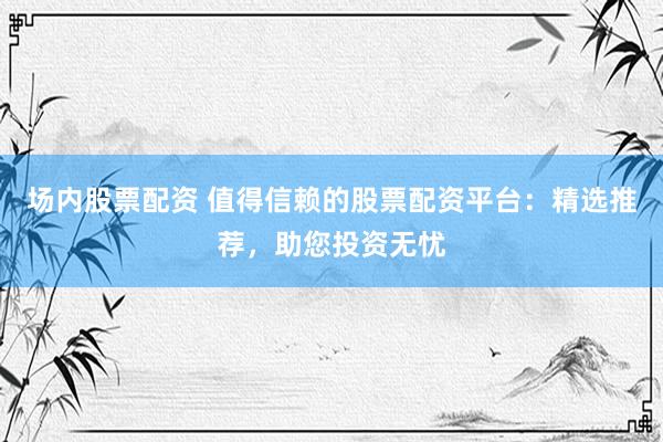 场内股票配资 值得信赖的股票配资平台：精选推荐，助您投资无忧