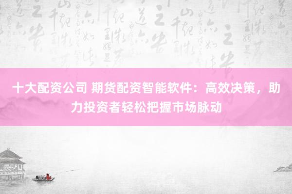 十大配资公司 期货配资智能软件：高效决策，助力投资者轻松把握市场脉动