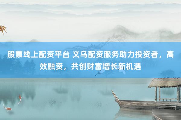 股票线上配资平台 义乌配资服务助力投资者，高效融资，共创财富增长新机遇