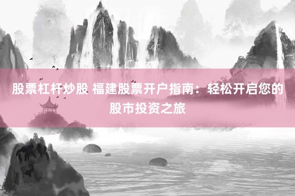 股票杠杆炒股 福建股票开户指南：轻松开启您的股市投资之旅